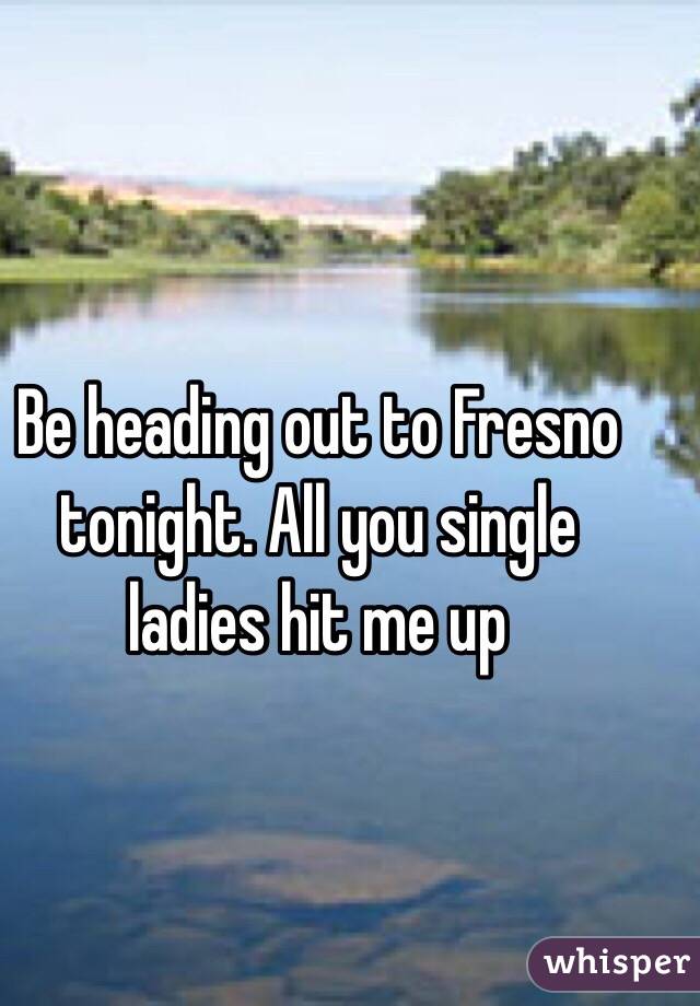 Be heading out to Fresno tonight. All you single ladies hit me up