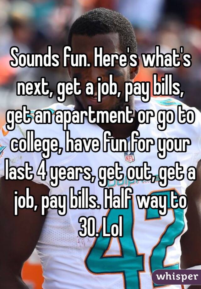 Sounds fun. Here's what's next, get a job, pay bills, get an apartment or go to college, have fun for your last 4 years, get out, get a job, pay bills. Half way to 30. Lol