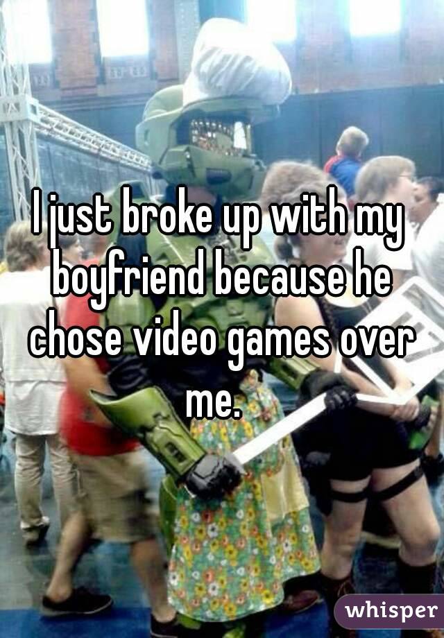 I just broke up with my boyfriend because he chose video games over me.  