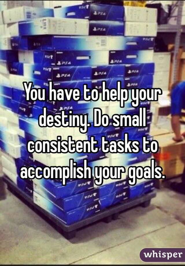 You have to help your destiny. Do small consistent tasks to accomplish your goals. 