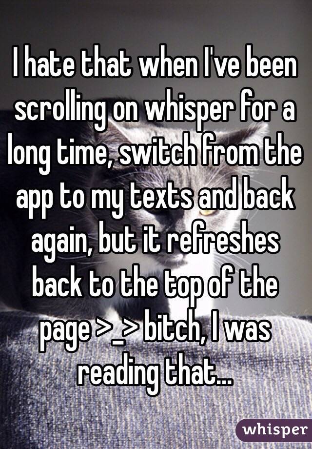 I hate that when I've been scrolling on whisper for a long time, switch from the app to my texts and back again, but it refreshes back to the top of the page >_> bitch, I was reading that...
