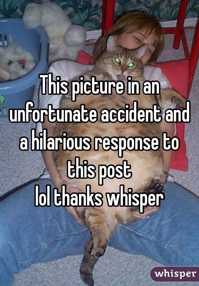 This picture in an unfortunate accident and a hilarious response to this post 
lol thanks whisper