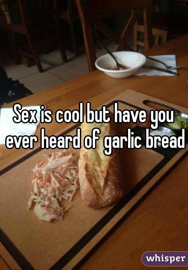 Sex is cool but have you ever heard of garlic bread