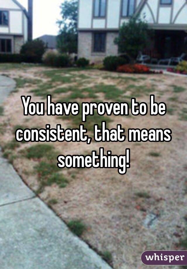 You have proven to be consistent, that means something!