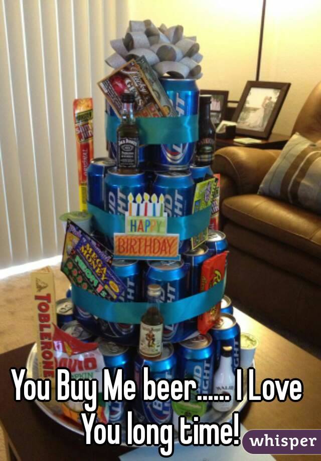 You Buy Me beer...... I Love You long time!