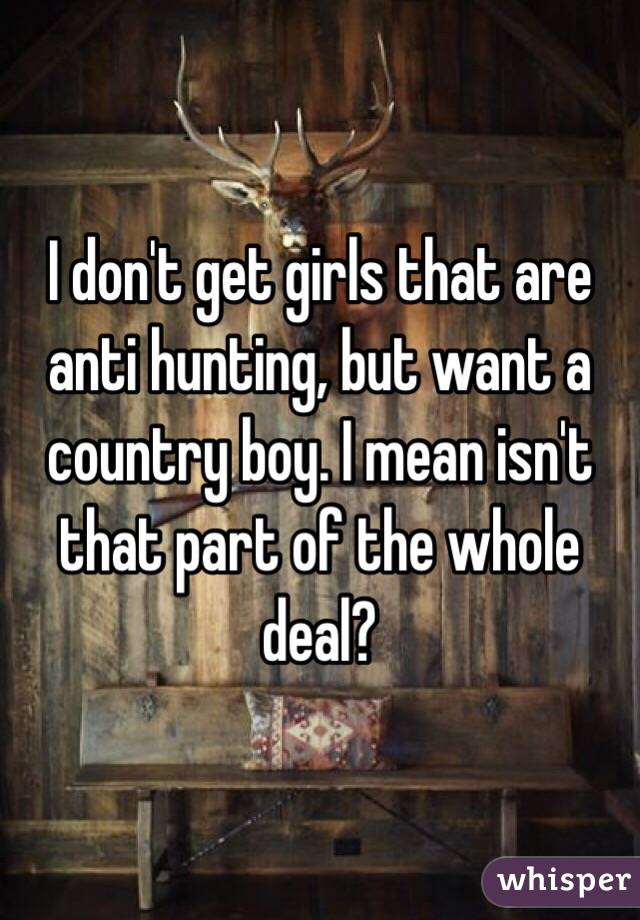 I don't get girls that are anti hunting, but want a country boy. I mean isn't that part of the whole deal? 