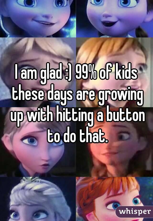 I am glad :) 99% of kids these days are growing up with hitting a button to do that.