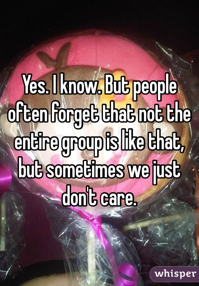 Yes. I know. But people often forget that not the entire group is like that, but sometimes we just don't care. 