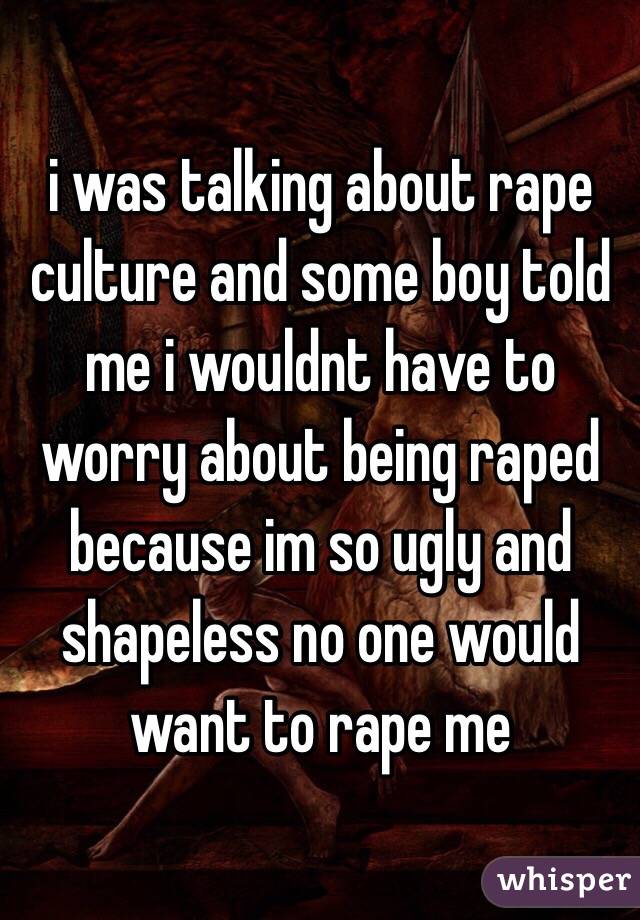 i was talking about rape culture and some boy told me i wouldnt have to worry about being raped because im so ugly and shapeless no one would want to rape me