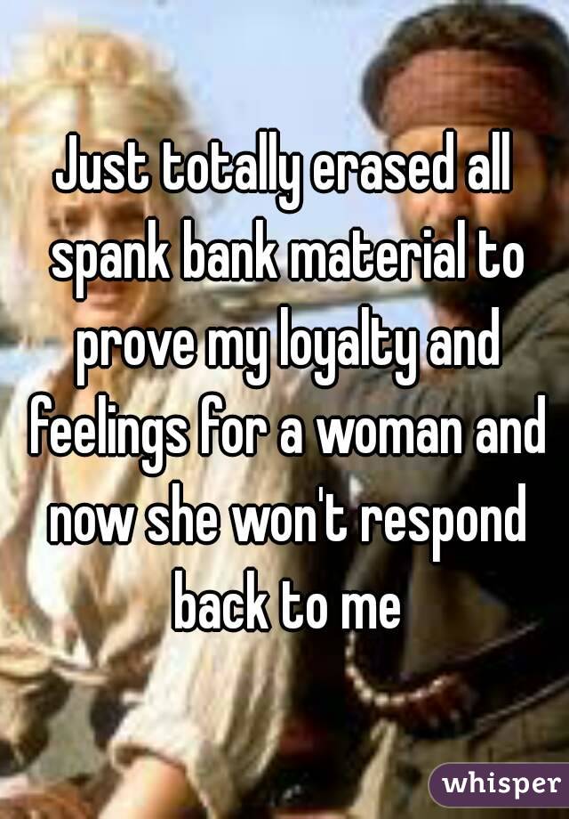 Just totally erased all spank bank material to prove my loyalty and feelings for a woman and now she won't respond back to me