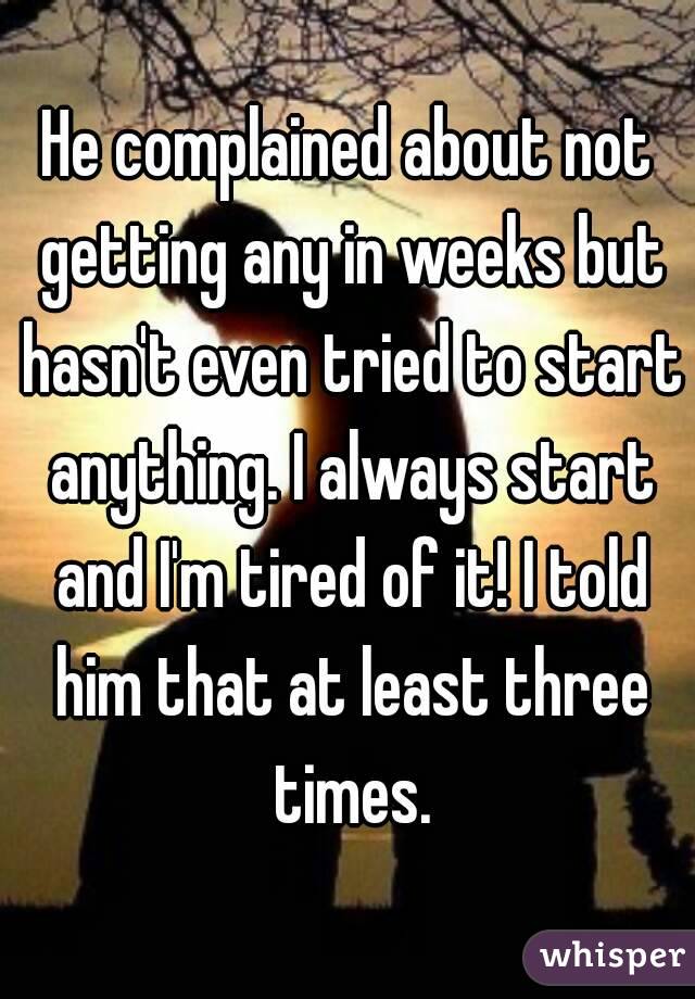 He complained about not getting any in weeks but hasn't even tried to start anything. I always start and I'm tired of it! I told him that at least three times.