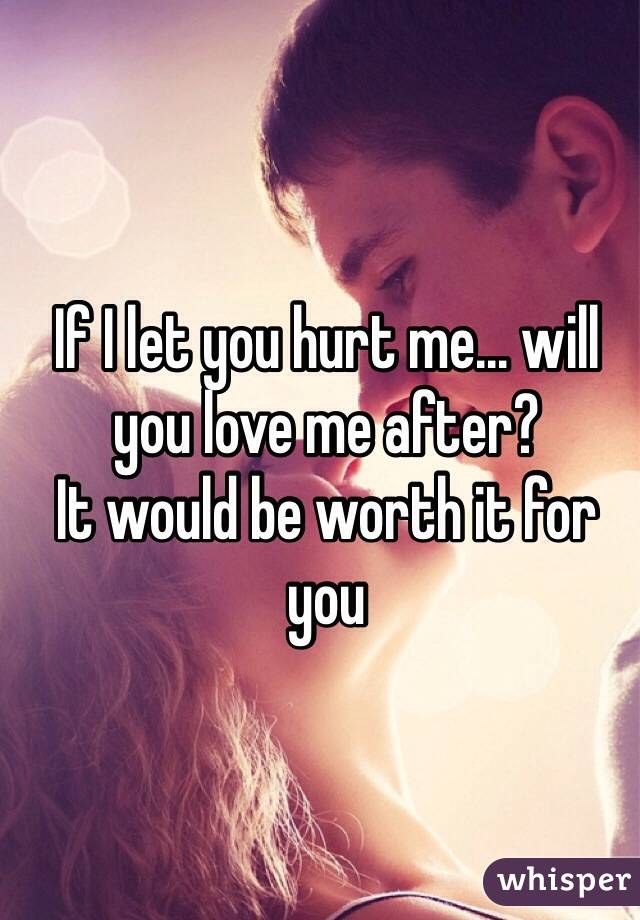 If I let you hurt me... will you love me after?
It would be worth it for you