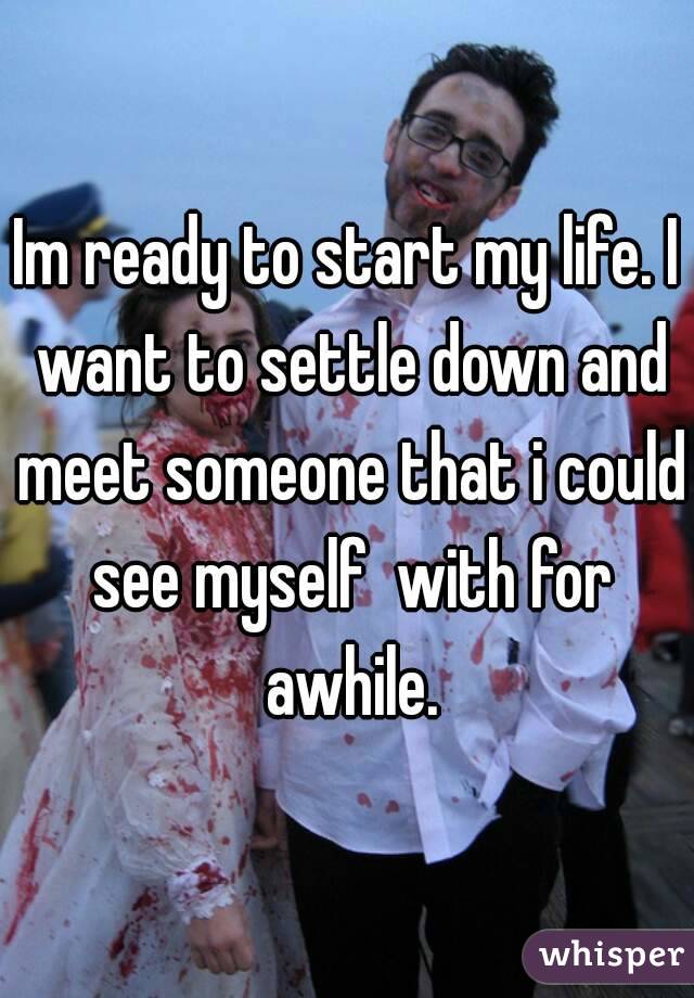 Im ready to start my life. I want to settle down and meet someone that i could see myself  with for awhile.