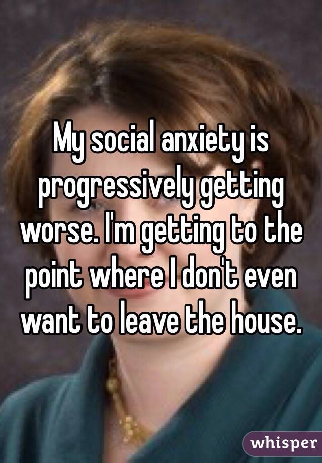 My social anxiety is progressively getting worse. I'm getting to the point where I don't even want to leave the house. 