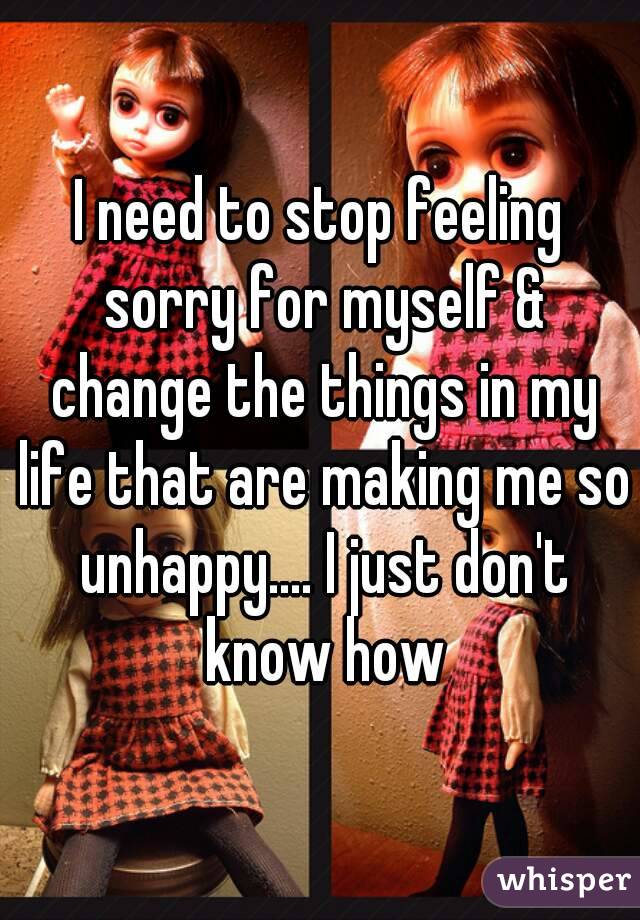 I need to stop feeling sorry for myself & change the things in my life that are making me so unhappy.... I just don't know how