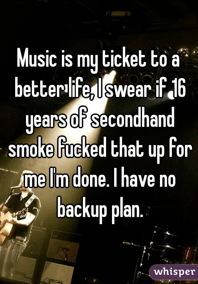 Music is my ticket to a better life, I swear if 16 years of secondhand smoke fucked that up for me I'm done. I have no backup plan.