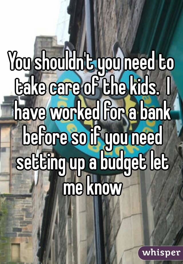 You shouldn't you need to take care of the kids.  I have worked for a bank before so if you need setting up a budget let me know
