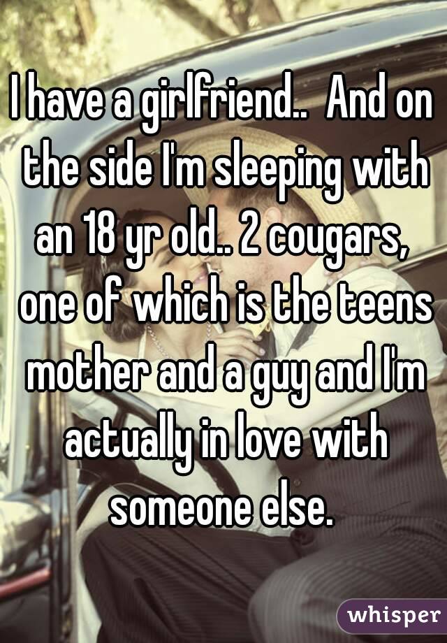 I have a girlfriend..  And on the side I'm sleeping with an 18 yr old.. 2 cougars,  one of which is the teens mother and a guy and I'm actually in love with someone else. 