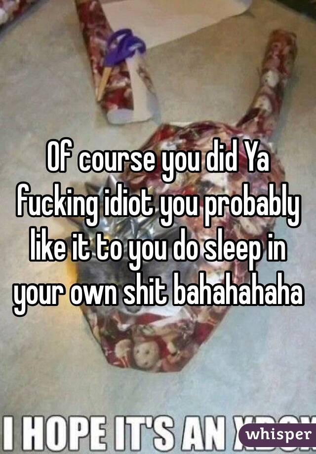 Of course you did Ya fucking idiot you probably like it to you do sleep in your own shit bahahahaha 