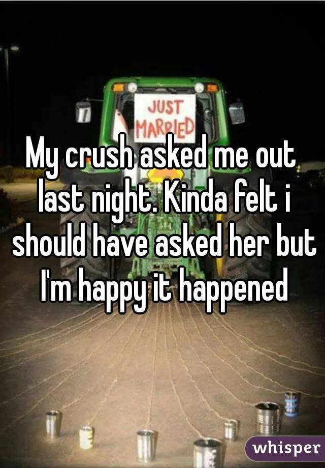 My crush asked me out last night. Kinda felt i should have asked her but I'm happy it happened