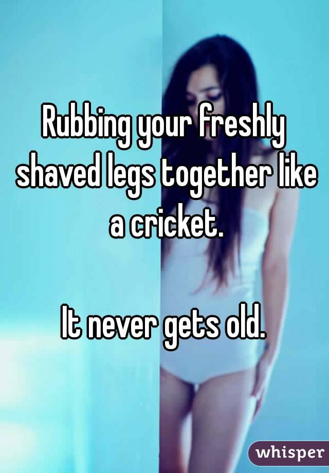 Rubbing your freshly shaved legs together like a cricket.

It never gets old.