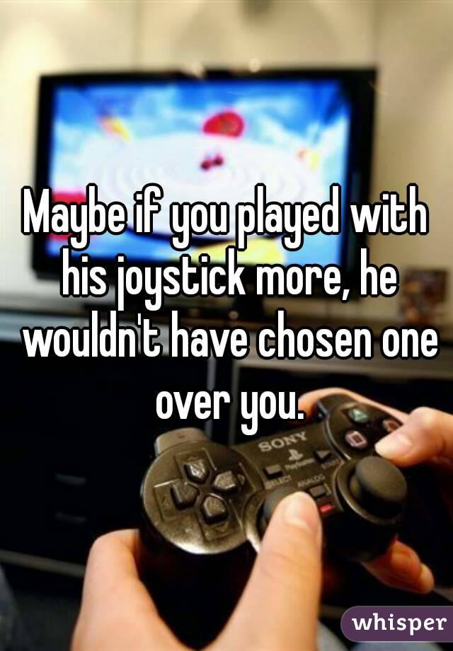 Maybe if you played with his joystick more, he wouldn't have chosen one over you.