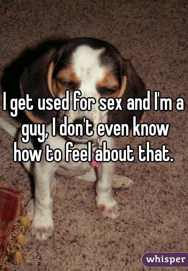 I get used for sex and I'm a guy, I don't even know how to feel about that. 