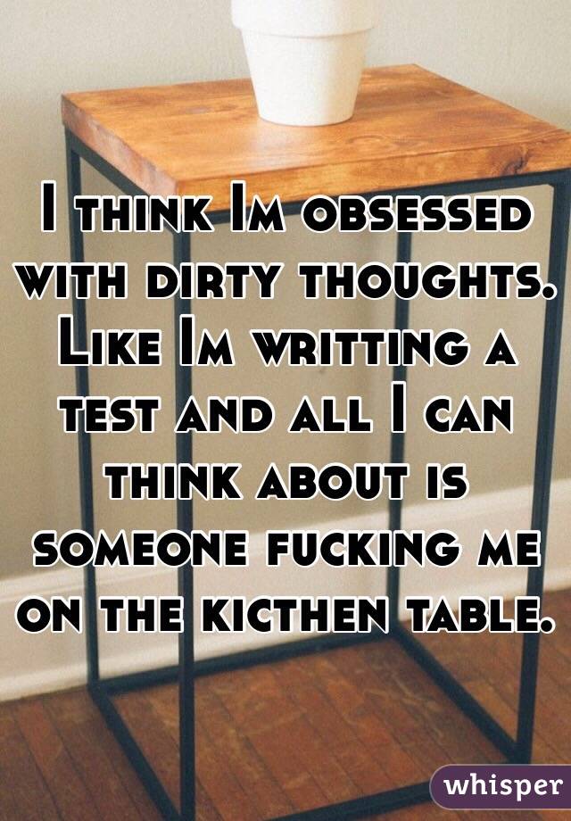 I think Im obsessed with dirty thoughts. Like Im writting a test and all I can think about is someone fucking me on the kicthen table.