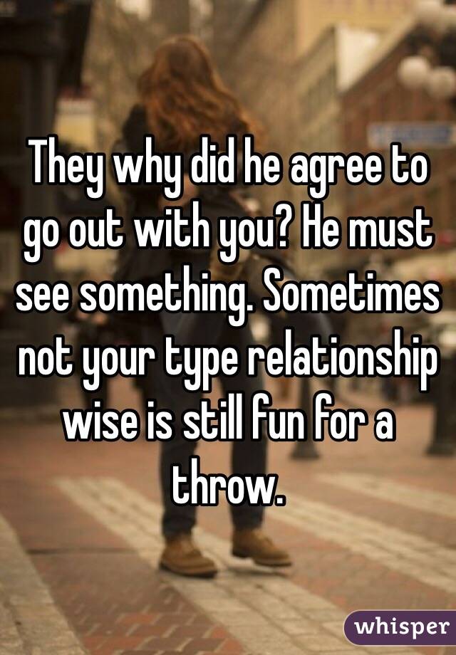 They why did he agree to go out with you? He must see something. Sometimes not your type relationship wise is still fun for a throw. 