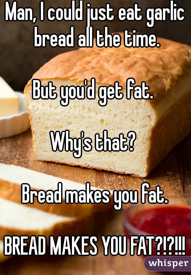 Man, I could just eat garlic bread all the time.

But you'd get fat. 

Why's that? 

Bread makes you fat.

BREAD MAKES YOU FAT?!?!!!