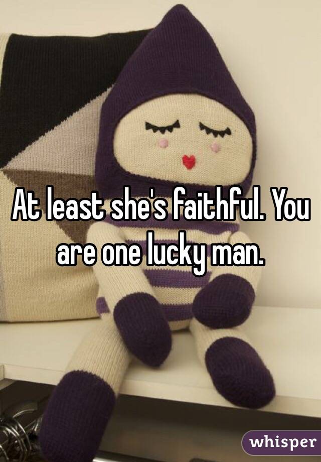 At least she's faithful. You are one lucky man. 