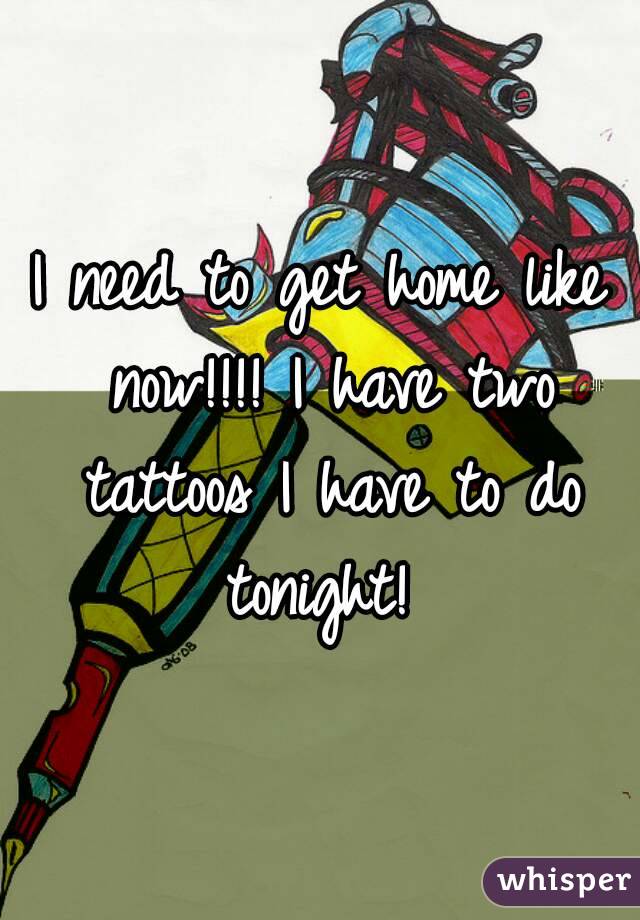 I need to get home like now!!!! I have two tattoos I have to do tonight! 