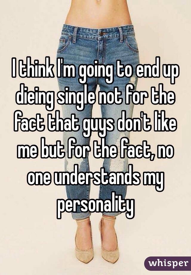 I think I'm going to end up dieing single not for the fact that guys don't like me but for the fact, no one understands my personality 