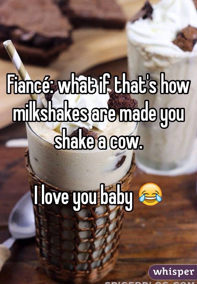 Fiancé: what if that's how milkshakes are made you shake a cow. 

I love you baby 😂