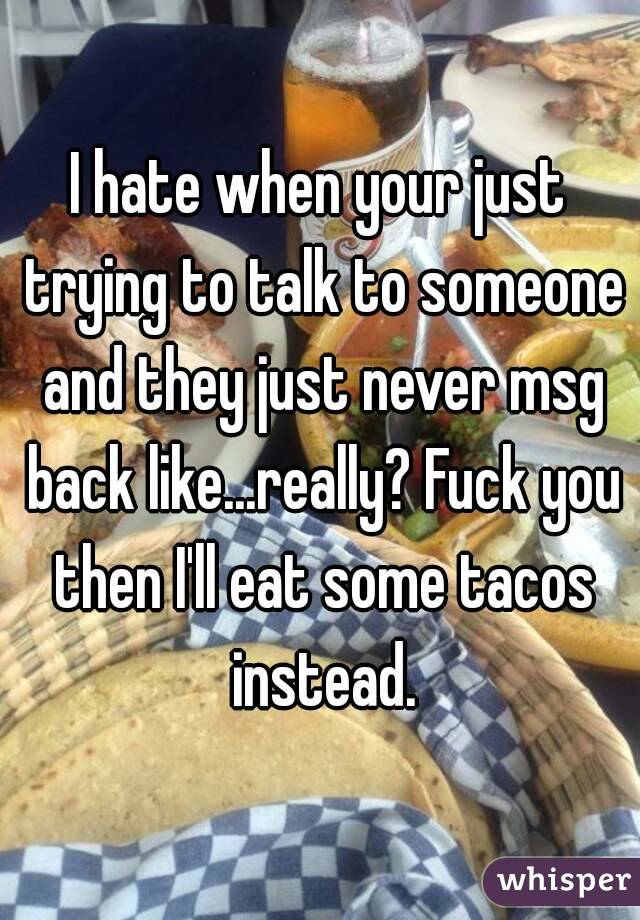 I hate when your just trying to talk to someone and they just never msg back like...really? Fuck you then I'll eat some tacos instead.