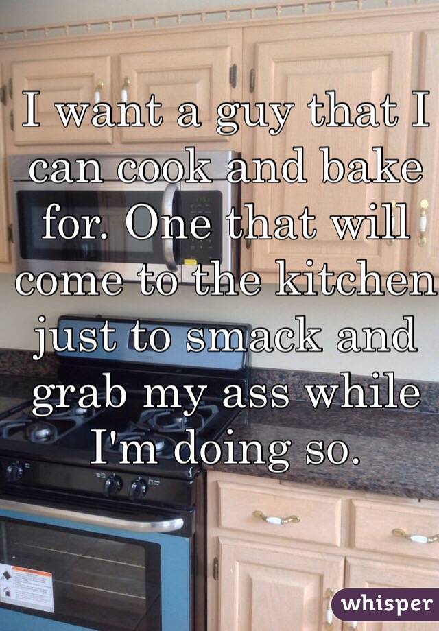 I want a guy that I can cook and bake for. One that will come to the kitchen just to smack and grab my ass while I'm doing so.