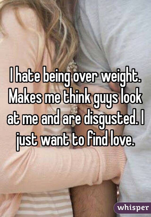 I hate being over weight. Makes me think guys look at me and are disgusted. I just want to find love.
