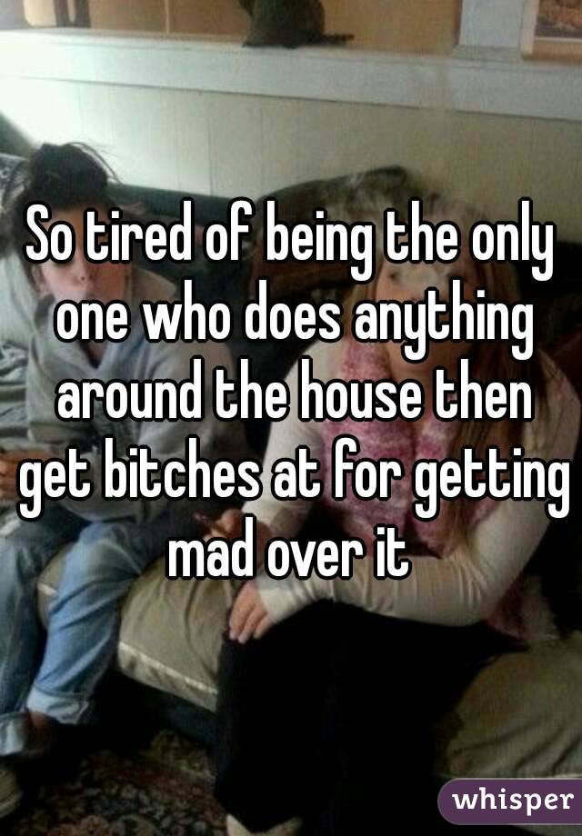So tired of being the only one who does anything around the house then get bitches at for getting mad over it 