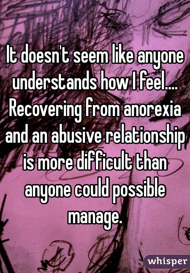It doesn't seem like anyone understands how I feel.... Recovering from anorexia and an abusive relationship is more difficult than anyone could possible manage. 