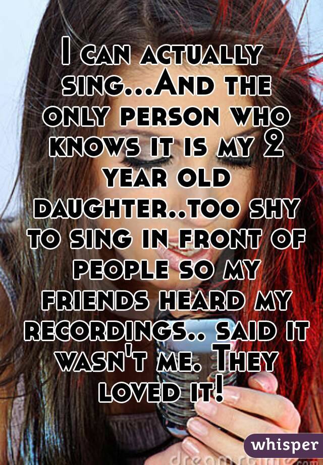 I can actually sing...And the only person who knows it is my 2 year old daughter..too shy to sing in front of people so my friends heard my recordings.. said it wasn't me. They loved it! 