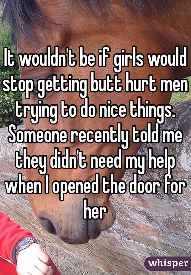 It wouldn't be if girls would stop getting butt hurt men trying to do nice things. Someone recently told me they didn't need my help when I opened the door for her