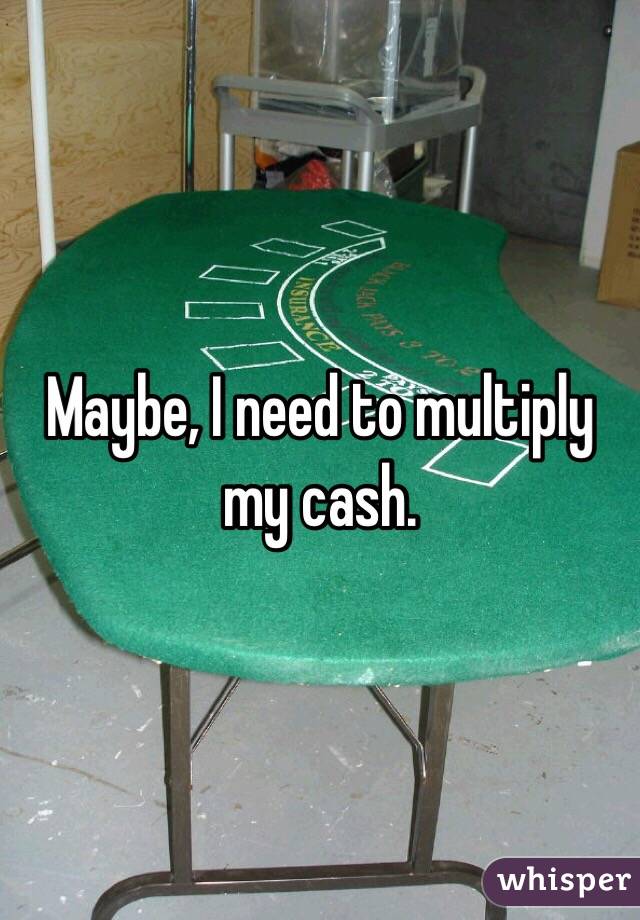 Maybe, I need to multiply my cash. 