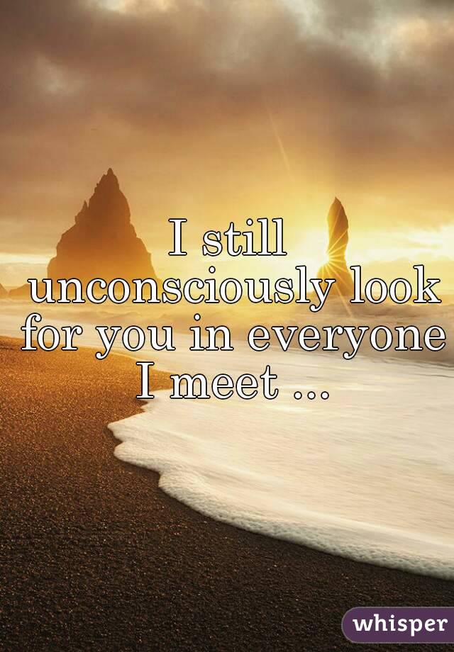 I still unconsciously look for you in everyone I meet ...