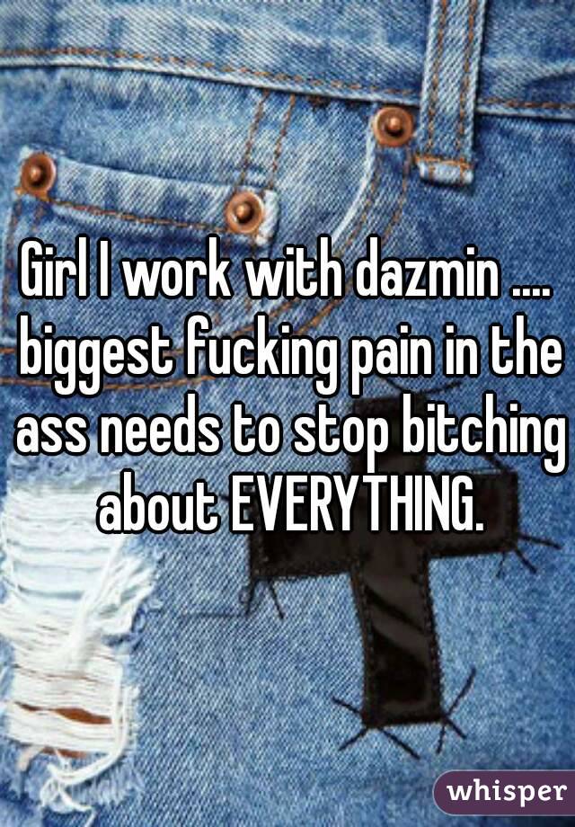 Girl I work with dazmin .... biggest fucking pain in the ass needs to stop bitching about EVERYTHING.