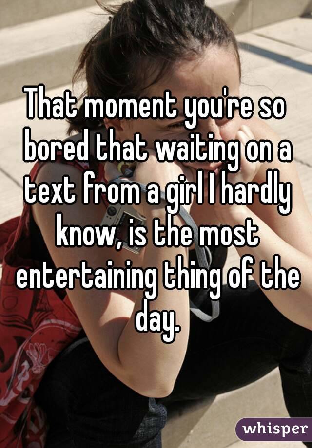 That moment you're so bored that waiting on a text from a girl I hardly know, is the most entertaining thing of the day.