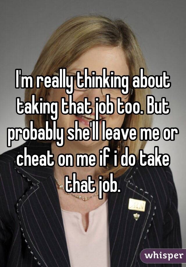 I'm really thinking about taking that job too. But probably she'll leave me or cheat on me if i do take that job. 