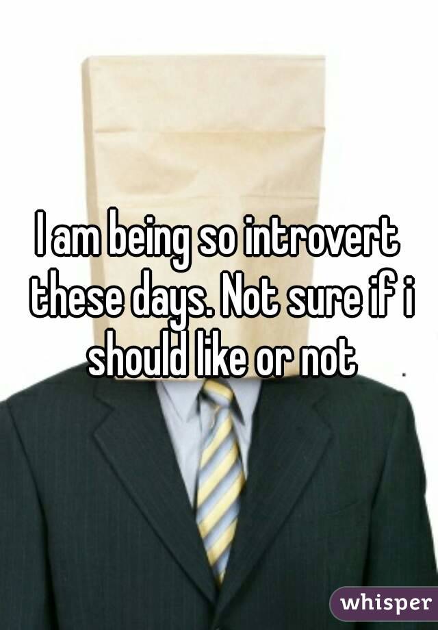 I am being so introvert these days. Not sure if i should like or not