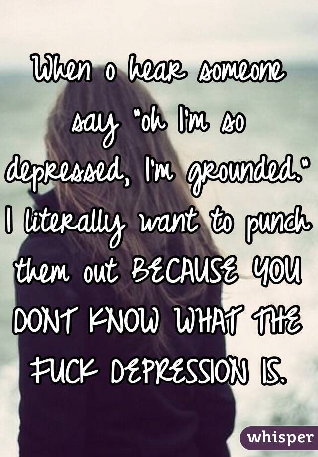 When o hear someone say "oh I'm so depressed, I'm grounded." I literally want to punch them out BECAUSE YOU DONT KNOW WHAT THE FUCK DEPRESSION IS. 