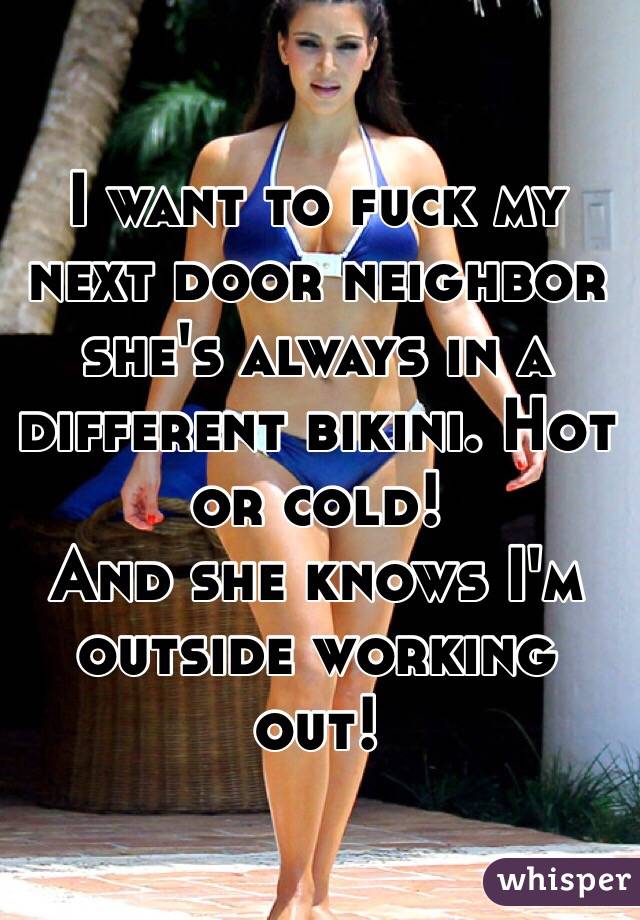 I want to fuck my next door neighbor she's always in a different bikini. Hot or cold! 
And she knows I'm outside working out! 