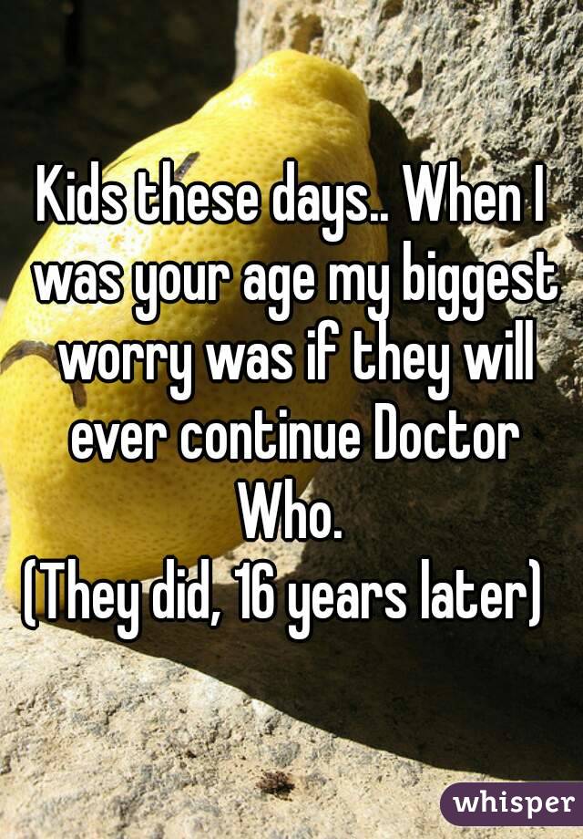Kids these days.. When I was your age my biggest worry was if they will ever continue Doctor Who. 
(They did, 16 years later) 